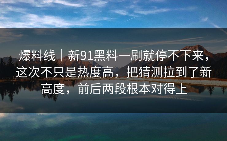 爆料线｜新91黑料一刷就停不下来，这次不只是热度高，把猜测拉到了新高度，前后两段根本对得上
