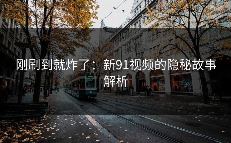 刚刷到就炸了：新91视频的隐秘故事解析