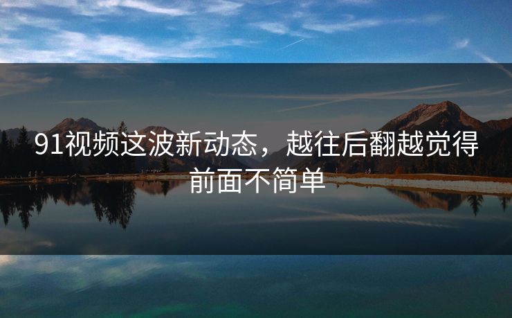 91视频这波新动态，越往后翻越觉得前面不简单