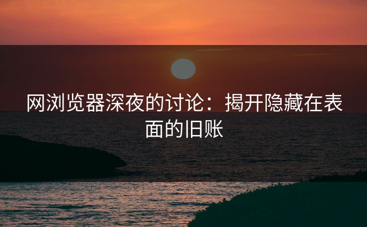 网浏览器深夜的讨论：揭开隐藏在表面的旧账