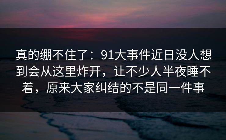 真的绷不住了：91大事件近日没人想到会从这里炸开，让不少人半夜睡不着，原来大家纠结的不是同一件事