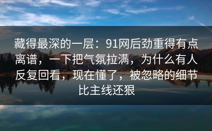 藏得最深的一层：91网后劲重得有点离谱，一下把气氛拉满，为什么有人反复回看，现在懂了，被忽略的细节比主线还狠