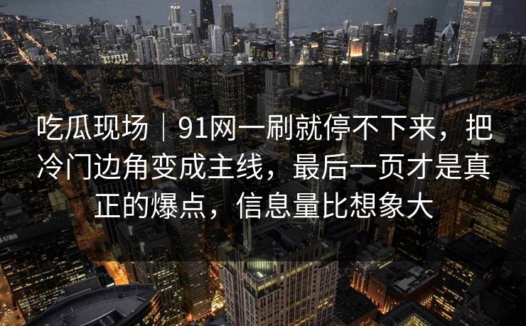 吃瓜现场｜91网一刷就停不下来，把冷门边角变成主线，最后一页才是真正的爆点，信息量比想象大