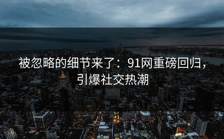 被忽略的细节来了：91网重磅回归，引爆社交热潮