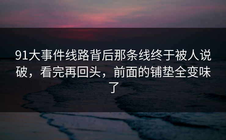 91大事件线路背后那条线终于被人说破，看完再回头，前面的铺垫全变味了