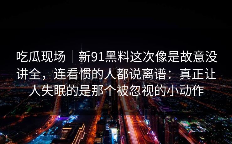 吃瓜现场｜新91黑料这次像是故意没讲全，连看惯的人都说离谱：真正让人失眠的是那个被忽视的小动作