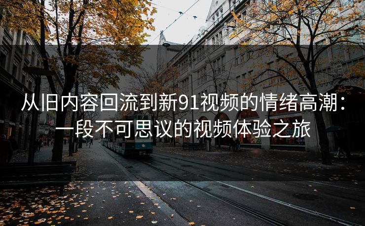 从旧内容回流到新91视频的情绪高潮：一段不可思议的视频体验之旅