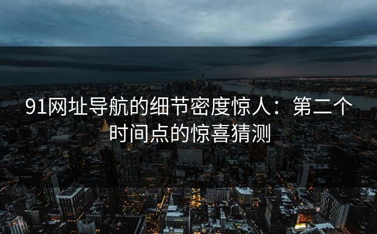 91网址导航的细节密度惊人：第二个时间点的惊喜猜测