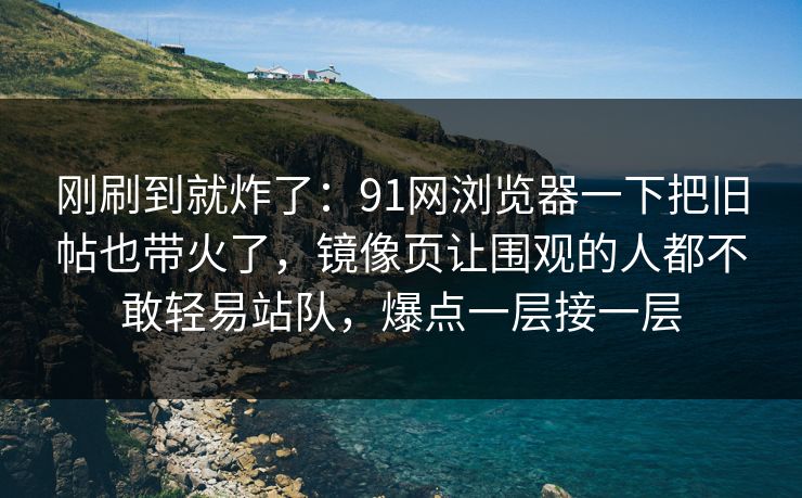 刚刷到就炸了：91网浏览器一下把旧帖也带火了，镜像页让围观的人都不敢轻易站队，爆点一层接一层