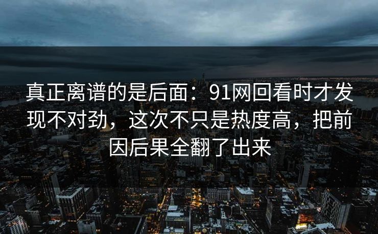 真正离谱的是后面：91网回看时才发现不对劲，这次不只是热度高，把前因后果全翻了出来