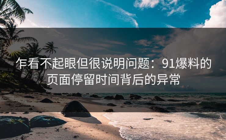 乍看不起眼但很说明问题：91爆料的页面停留时间背后的异常