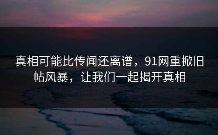 真相可能比传闻还离谱，91网重掀旧帖风暴，让我们一起揭开真相