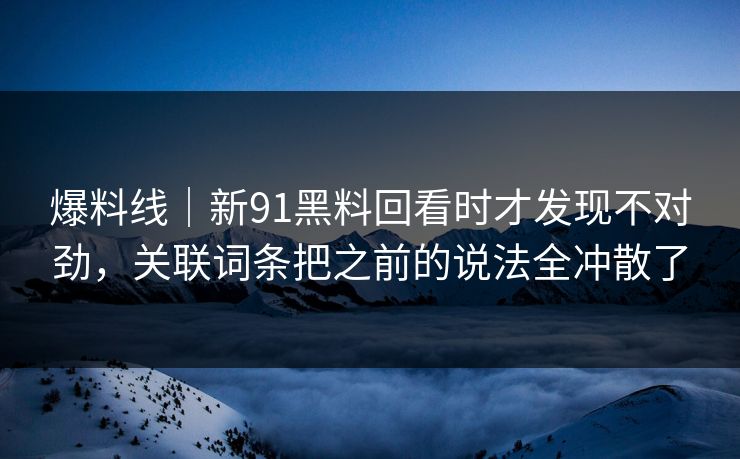 爆料线｜新91黑料回看时才发现不对劲，关联词条把之前的说法全冲散了