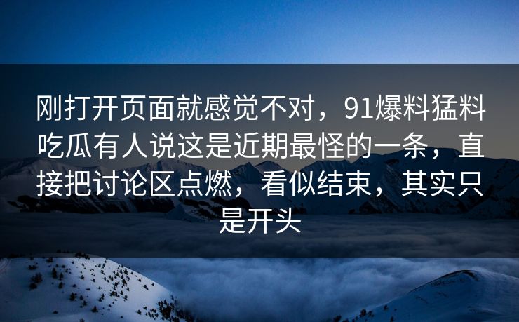 刚打开页面就感觉不对，91爆料猛料吃瓜有人说这是近期最怪的一条，直接把讨论区点燃，看似结束，其实只是开头