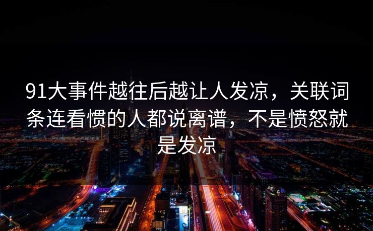 91大事件越往后越让人发凉，关联词条连看惯的人都说离谱，不是愤怒就是发凉