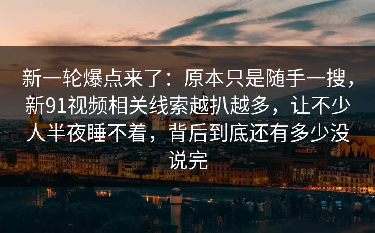 新一轮爆点来了：原本只是随手一搜，新91视频相关线索越扒越多，让不少人半夜睡不着，背后到底还有多少没说完