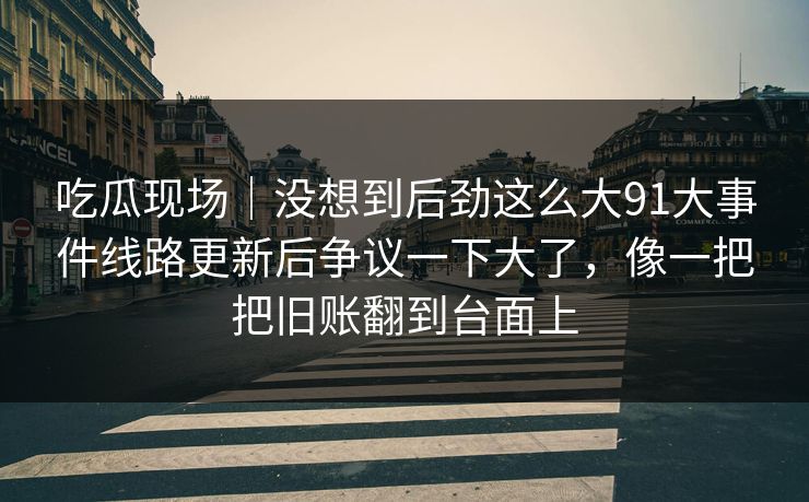 吃瓜现场｜没想到后劲这么大91大事件线路更新后争议一下大了，像一把把旧账翻到台面上