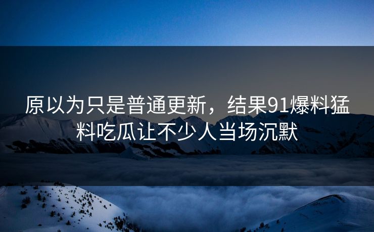 原以为只是普通更新，结果91爆料猛料吃瓜让不少人当场沉默
