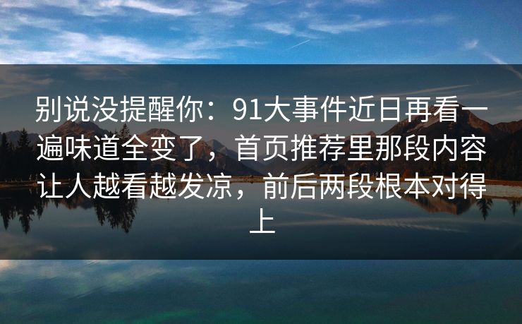 别说没提醒你：91大事件近日再看一遍味道全变了，首页推荐里那段内容让人越看越发凉，前后两段根本对得上