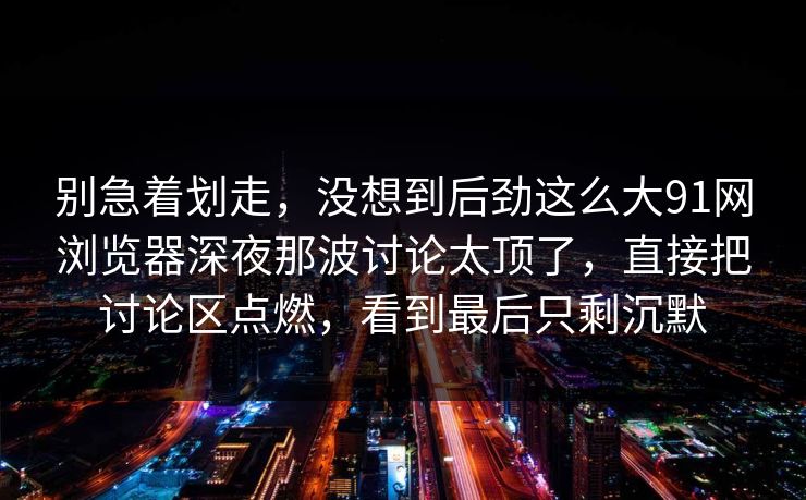 别急着划走，没想到后劲这么大91网浏览器深夜那波讨论太顶了，直接把讨论区点燃，看到最后只剩沉默