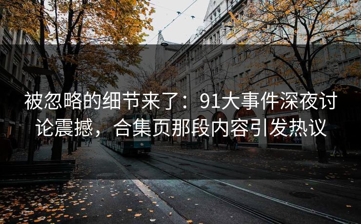 被忽略的细节来了：91大事件深夜讨论震撼，合集页那段内容引发热议