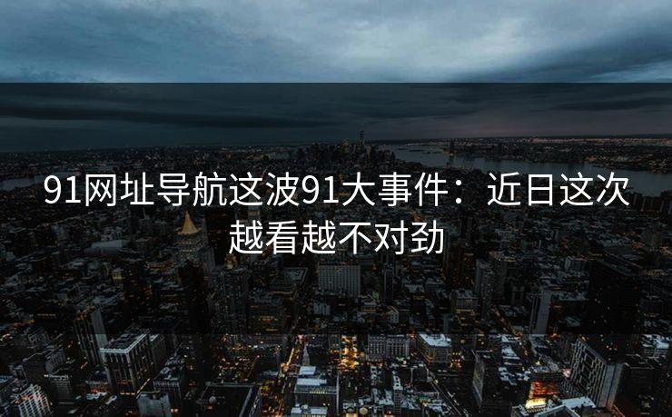91网址导航这波91大事件：近日这次越看越不对劲