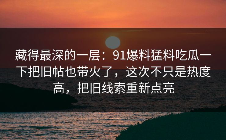 藏得最深的一层：91爆料猛料吃瓜一下把旧帖也带火了，这次不只是热度高，把旧线索重新点亮