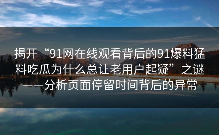 揭开“91网在线观看背后的91爆料猛料吃瓜为什么总让老用户起疑”之谜——分析页面停留时间背后的异常