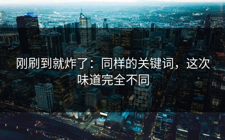 刚刷到就炸了：同样的关键词，这次味道完全不同