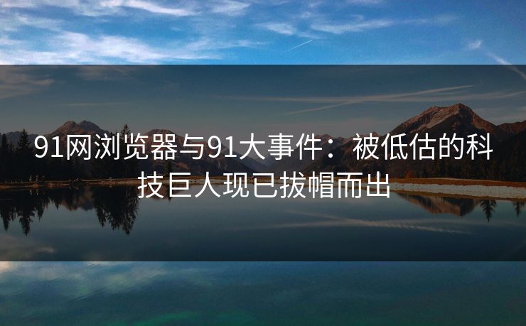 91网浏览器与91大事件：被低估的科技巨人现已拔帽而出