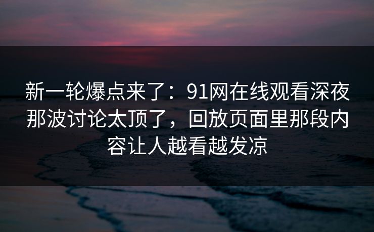 新一轮爆点来了：91网在线观看深夜那波讨论太顶了，回放页面里那段内容让人越看越发凉