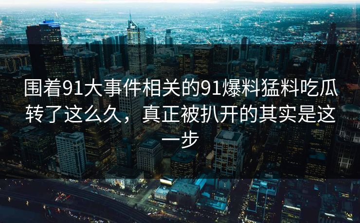 围着91大事件相关的91爆料猛料吃瓜转了这么久，真正被扒开的其实是这一步