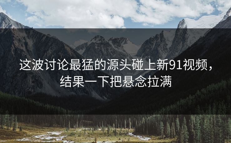 这波讨论最猛的源头碰上新91视频，结果一下把悬念拉满
