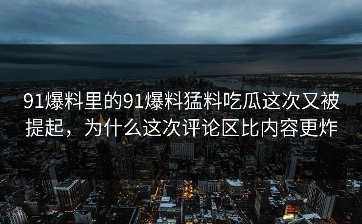 91爆料里的91爆料猛料吃瓜这次又被提起，为什么这次评论区比内容更炸