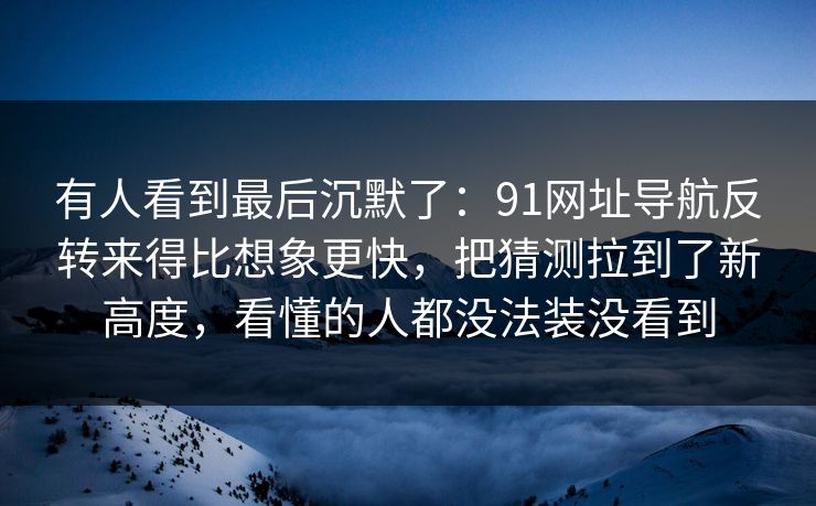 有人看到最后沉默了：91网址导航反转来得比想象更快，把猜测拉到了新高度，看懂的人都没法装没看到