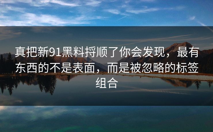 真把新91黑料捋顺了你会发现，最有东西的不是表面，而是被忽略的标签组合