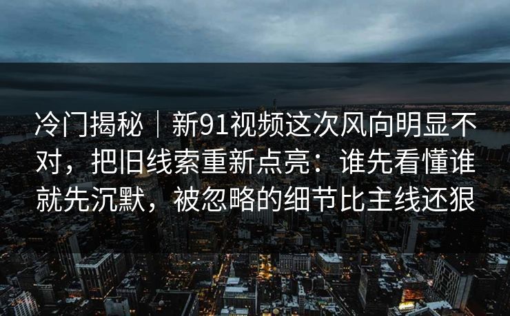 冷门揭秘｜新91视频这次风向明显不对，把旧线索重新点亮：谁先看懂谁就先沉默，被忽略的细节比主线还狠