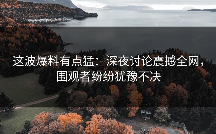 这波爆料有点猛：深夜讨论震撼全网，围观者纷纷犹豫不决