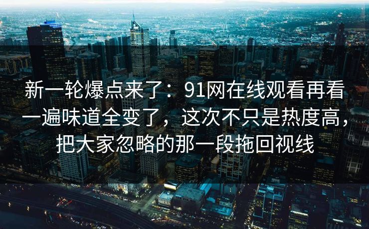 新一轮爆点来了：91网在线观看再看一遍味道全变了，这次不只是热度高，把大家忽略的那一段拖回视线