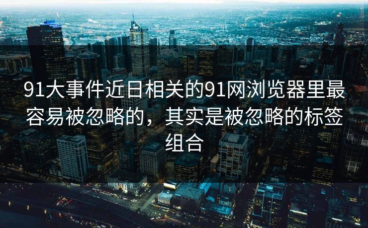 91大事件近日相关的91网浏览器里最容易被忽略的，其实是被忽略的标签组合