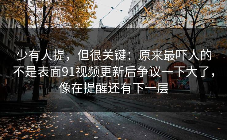 少有人提，但很关键：原来最吓人的不是表面91视频更新后争议一下大了，像在提醒还有下一层