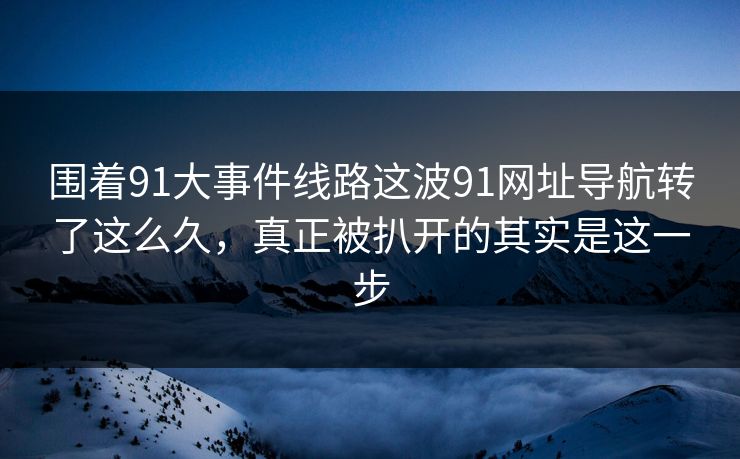 围着91大事件线路这波91网址导航转了这么久，真正被扒开的其实是这一步