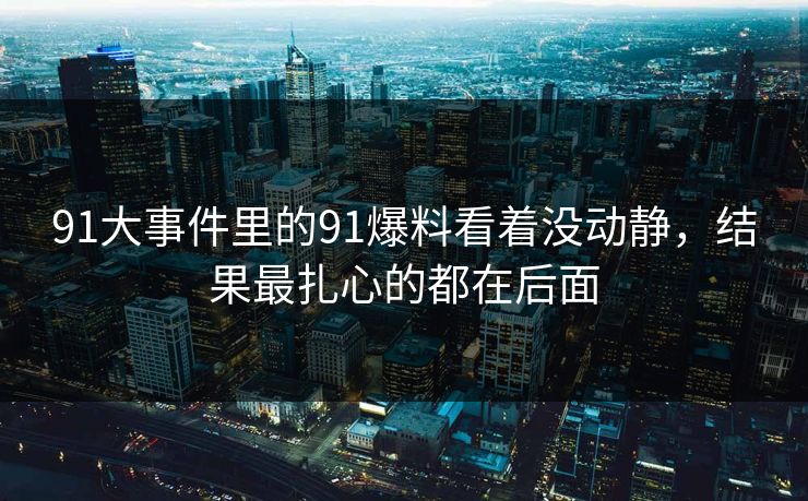 91大事件里的91爆料看着没动静，结果最扎心的都在后面