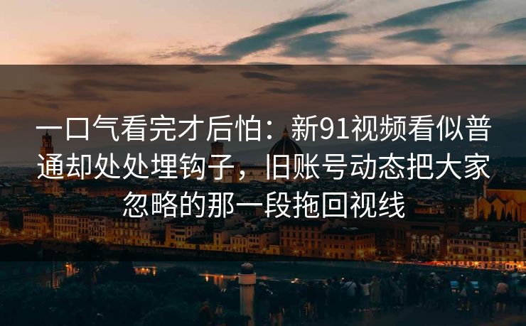 一口气看完才后怕：新91视频看似普通却处处埋钩子，旧账号动态把大家忽略的那一段拖回视线