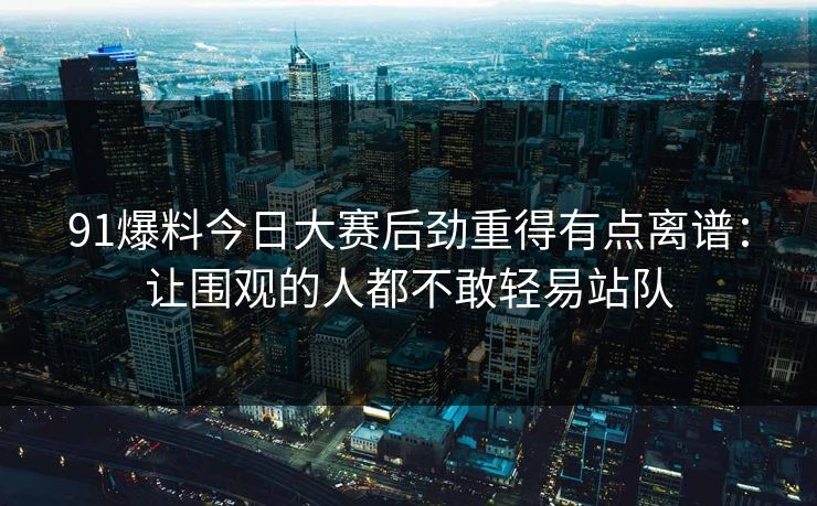 91爆料今日大赛后劲重得有点离谱：让围观的人都不敢轻易站队