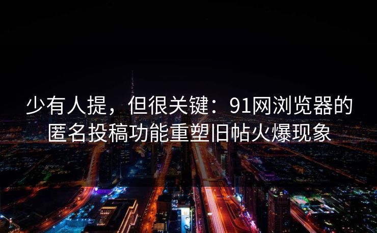 少有人提，但很关键：91网浏览器的匿名投稿功能重塑旧帖火爆现象