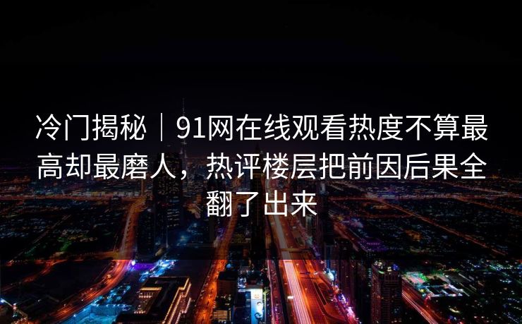 冷门揭秘｜91网在线观看热度不算最高却最磨人，热评楼层把前因后果全翻了出来