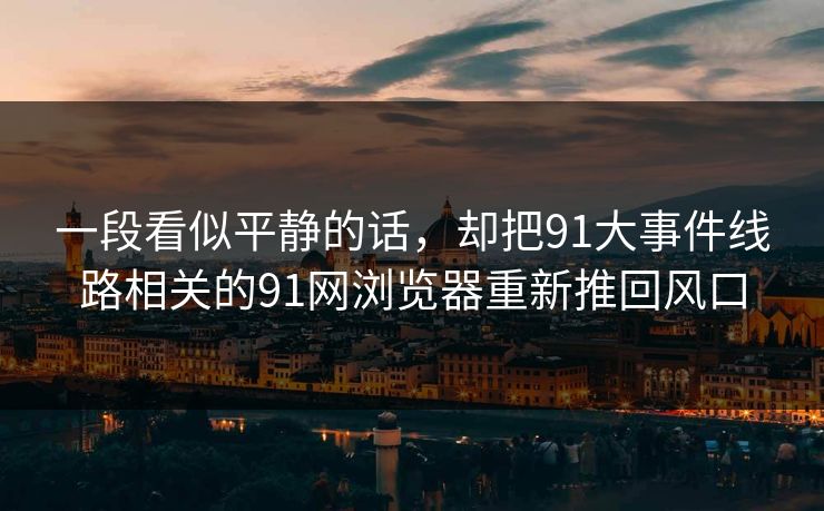 一段看似平静的话，却把91大事件线路相关的91网浏览器重新推回风口