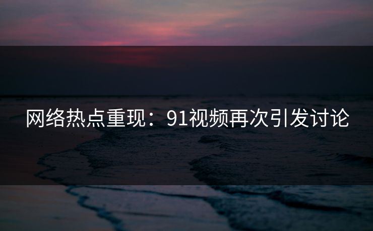 网络热点重现：91视频再次引发讨论