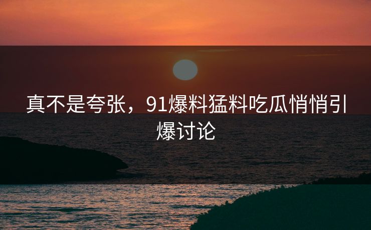 真不是夸张，91爆料猛料吃瓜悄悄引爆讨论